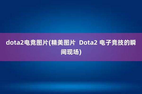 dota2电竞图片(精美图片  Dota2 电子竞技的瞬间现场)