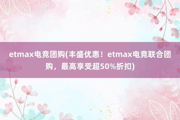 etmax电竞团购(丰盛优惠！etmax电竞联合团购，最高享受超50%折扣)