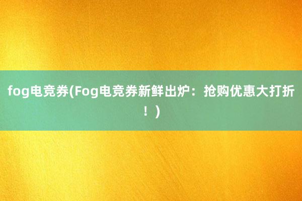 fog电竞券(Fog电竞券新鲜出炉：抢购优惠大打折！)