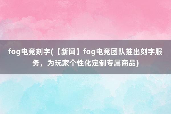 fog电竞刻字(【新闻】fog电竞团队推出刻字服务，为玩家个性化定制专属商品)