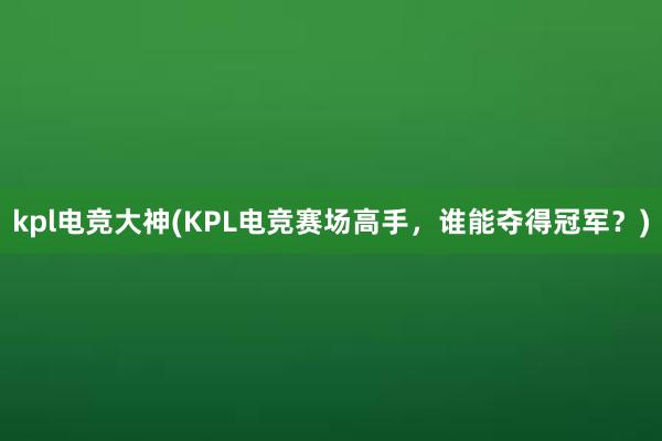 kpl电竞大神(KPL电竞赛场高手，谁能夺得冠军？)