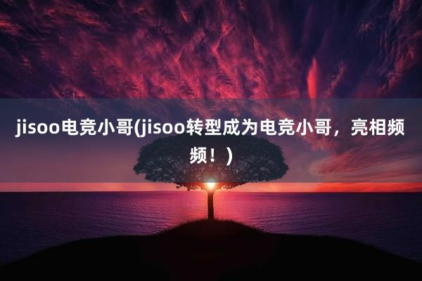 jisoo电竞小哥(jisoo转型成为电竞小哥，亮相频频！)