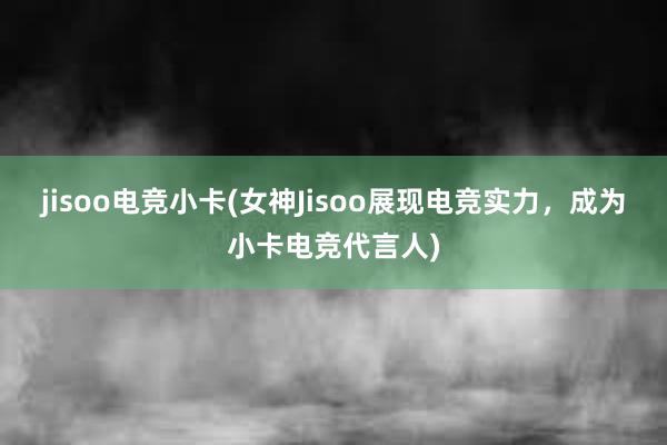 jisoo电竞小卡(女神Jisoo展现电竞实力，成为小卡电竞代言人)