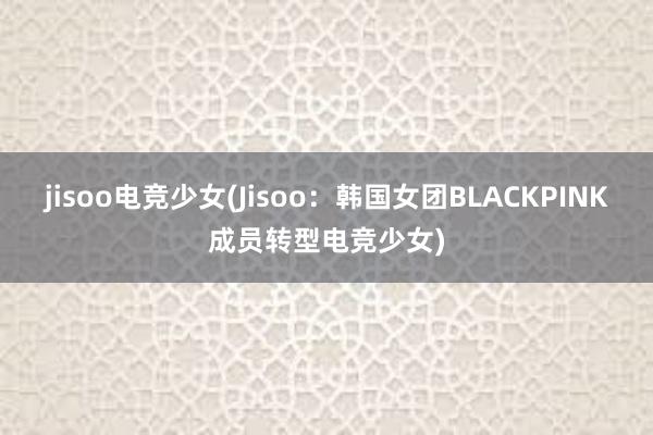 jisoo电竞少女(Jisoo：韩国女团BLACKPINK成员转型电竞少女)