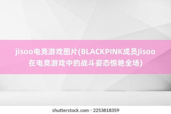 jisoo电竞游戏图片(BLACKPINK成员Jisoo在电竞游戏中的战斗姿态惊艳全场)