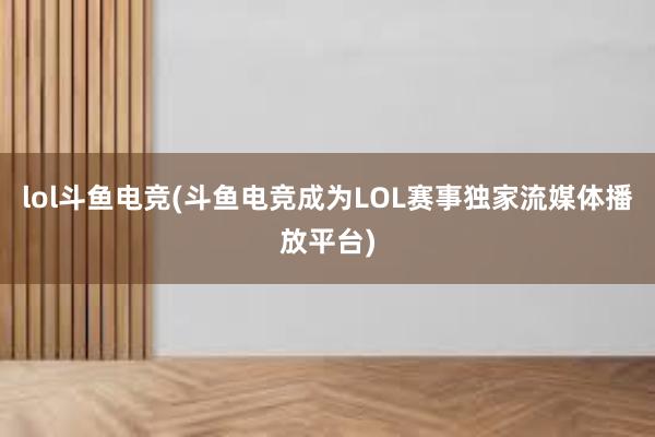 lol斗鱼电竞(斗鱼电竞成为LOL赛事独家流媒体播放平台)