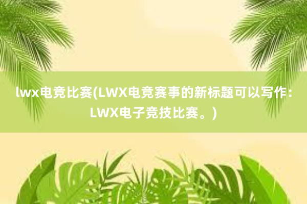 lwx电竞比赛(LWX电竞赛事的新标题可以写作：LWX电子竞技比赛。)