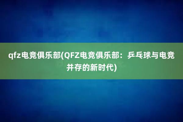 qfz电竞俱乐部(QFZ电竞俱乐部：乒乓球与电竞并存的新时代)