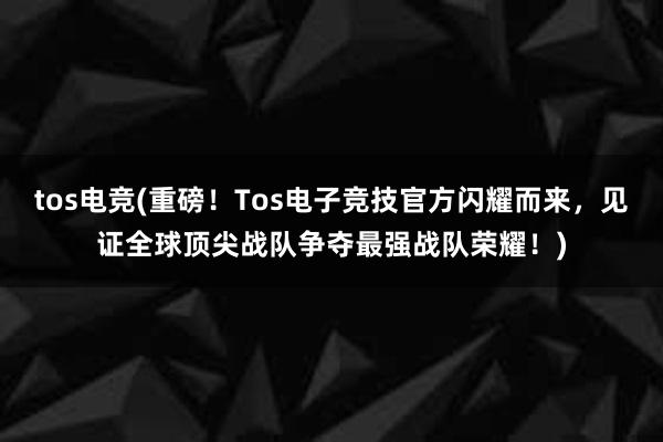 tos电竞(重磅！Tos电子竞技官方闪耀而来，见证全球顶尖战队争夺最强战队荣耀！)