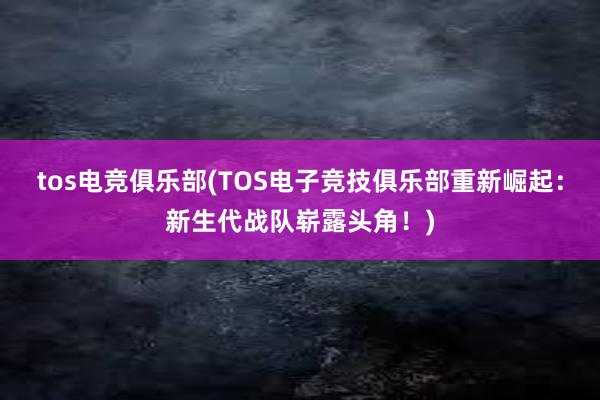 tos电竞俱乐部(TOS电子竞技俱乐部重新崛起：新生代战队崭露头角！)