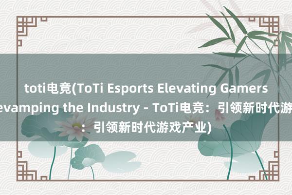 toti电竞(ToTi Esports Elevating Gamers and Revamping the Industry - ToTi电竞：引领新时代游戏产业)