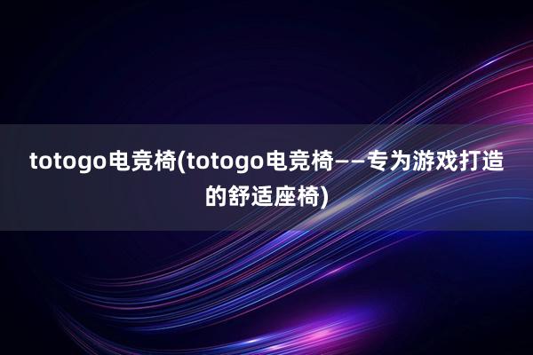 totogo电竞椅(totogo电竞椅——专为游戏打造的舒适座椅)