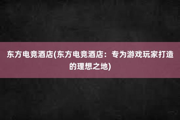 东方电竞酒店(东方电竞酒店：专为游戏玩家打造的理想之地)