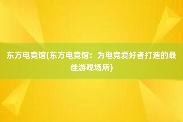 东方电竞馆(东方电竞馆：为电竞爱好者打造的最佳游戏场所)