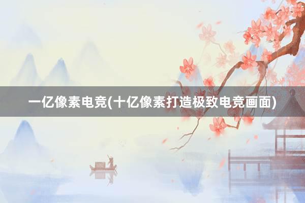 一亿像素电竞(十亿像素打造极致电竞画面)