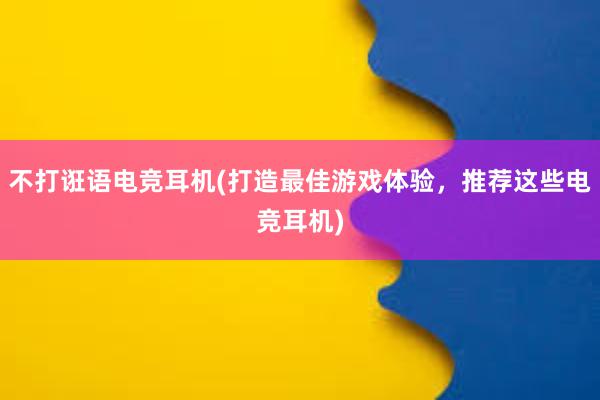 不打诳语电竞耳机(打造最佳游戏体验，推荐这些电竞耳机)