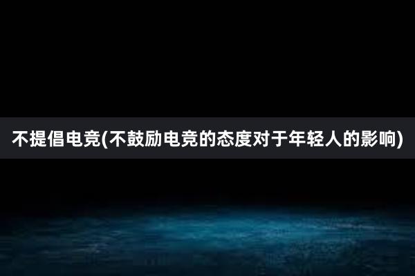 不提倡电竞(不鼓励电竞的态度对于年轻人的影响)