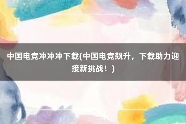 中国电竞冲冲冲下载(中国电竞飙升，下载助力迎接新挑战！)