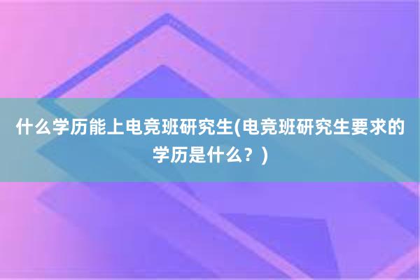 什么学历能上电竞班研究生(电竞班研究生要求的学历是什么？)