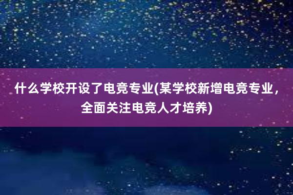 什么学校开设了电竞专业(某学校新增电竞专业，全面关注电竞人才培养)