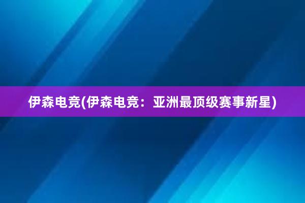 伊森电竞(伊森电竞：亚洲最顶级赛事新星)