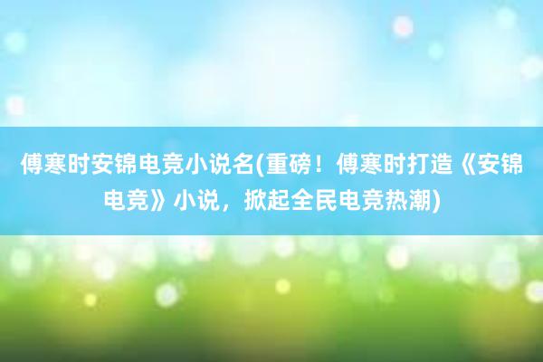 傅寒时安锦电竞小说名(重磅！傅寒时打造《安锦电竞》小说，掀起全民电竞热潮)