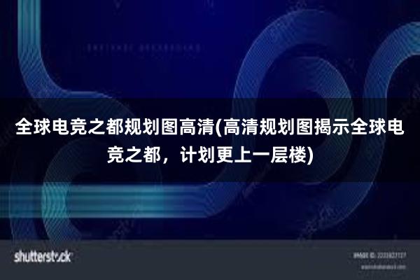 全球电竞之都规划图高清(高清规划图揭示全球电竞之都，计划更上一层楼)