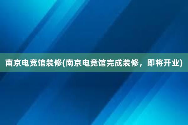 南京电竞馆装修(南京电竞馆完成装修，即将开业)