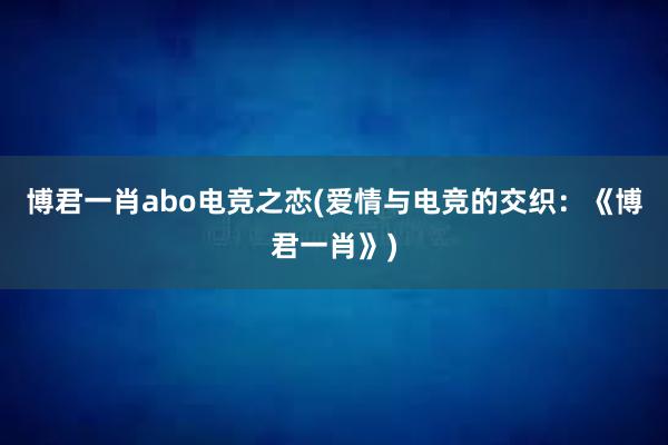 博君一肖abo电竞之恋(爱情与电竞的交织：《博君一肖》)