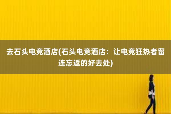 去石头电竞酒店(石头电竞酒店：让电竞狂热者留连忘返的好去处)