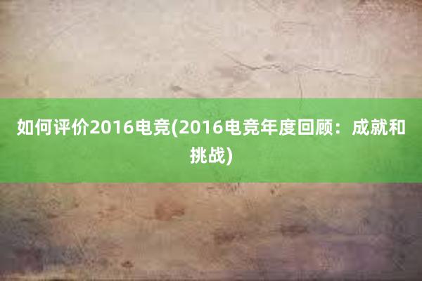 如何评价2016电竞(2016电竞年度回顾：成就和挑战)