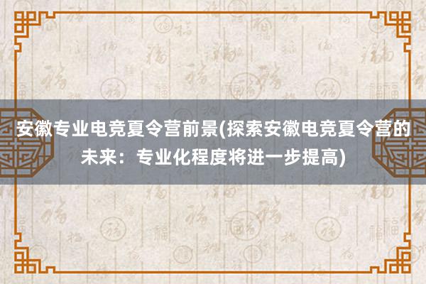 安徽专业电竞夏令营前景(探索安徽电竞夏令营的未来：专业化程度将进一步提高)