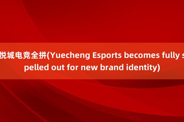 悦城电竞全拼(Yuecheng Esports becomes fully spelled out for new brand identity)