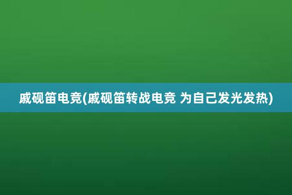 戚砚笛电竞(戚砚笛转战电竞 为自己发光发热)