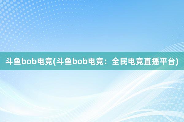 斗鱼bob电竞(斗鱼bob电竞：全民电竞直播平台)