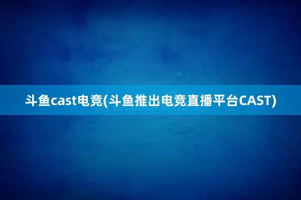 斗鱼cast电竞(斗鱼推出电竞直播平台CAST)