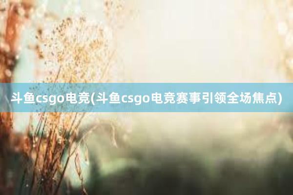 斗鱼csgo电竞(斗鱼csgo电竞赛事引领全场焦点)