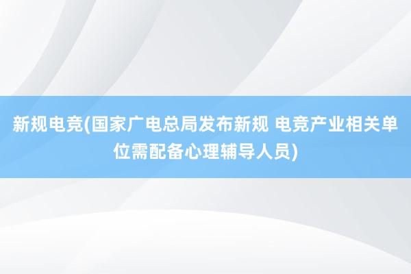 新规电竞(国家广电总局发布新规 电竞产业相关单位需配备心理辅导人员)