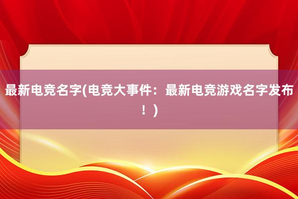 最新电竞名字(电竞大事件：最新电竞游戏名字发布！)