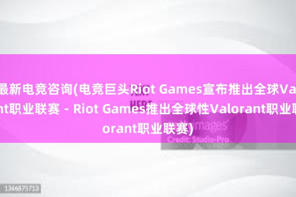 最新电竞咨询(电竞巨头Riot Games宣布推出全球Valorant职业联赛 - Riot Games推出全球性Valorant职业联赛)