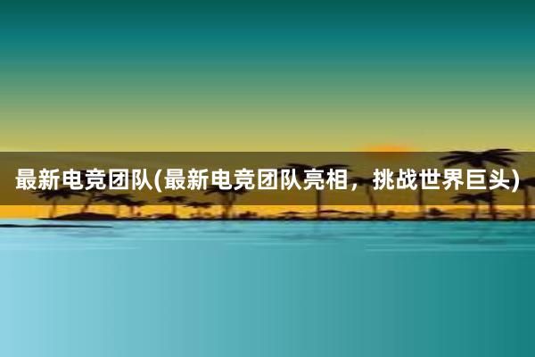 最新电竞团队(最新电竞团队亮相，挑战世界巨头)