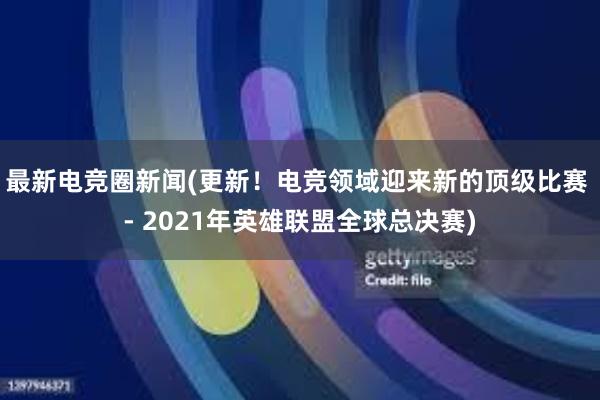 最新电竞圈新闻(更新！电竞领域迎来新的顶级比赛 - 2021年英雄联盟全球总决赛)