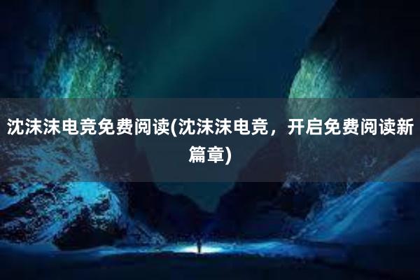 沈沫沫电竞免费阅读(沈沫沫电竞，开启免费阅读新篇章)