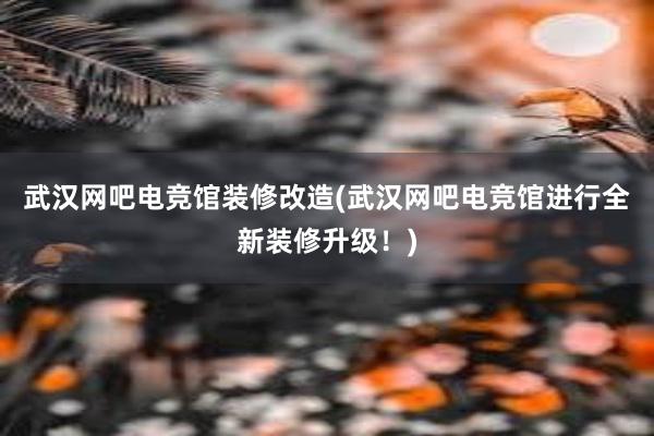 武汉网吧电竞馆装修改造(武汉网吧电竞馆进行全新装修升级！)