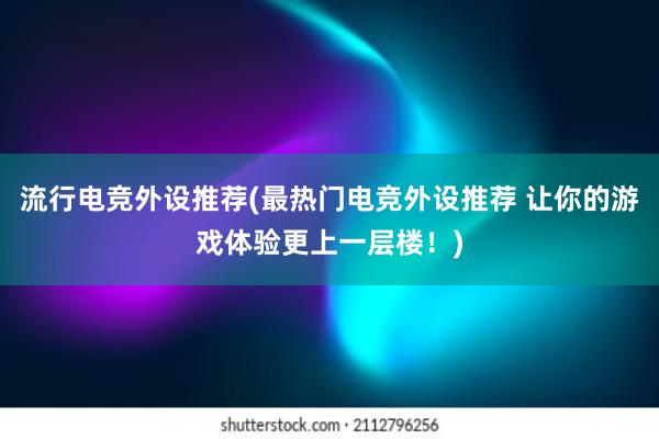 流行电竞外设推荐(最热门电竞外设推荐 让你的游戏体验更上一层楼！)