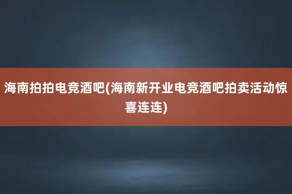 海南拍拍电竞酒吧(海南新开业电竞酒吧拍卖活动惊喜连连)