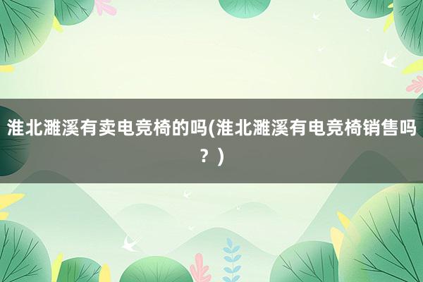 淮北濉溪有卖电竞椅的吗(淮北濉溪有电竞椅销售吗？)