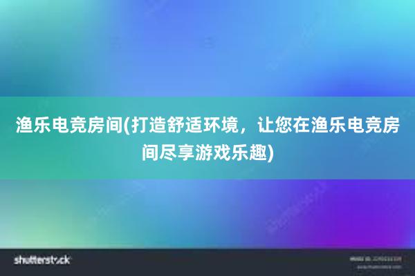 渔乐电竞房间(打造舒适环境，让您在渔乐电竞房间尽享游戏乐趣)