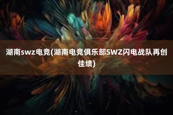 湖南swz电竞(湖南电竞俱乐部SWZ闪电战队再创佳绩)