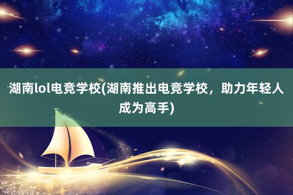 湖南lol电竞学校(湖南推出电竞学校，助力年轻人成为高手)